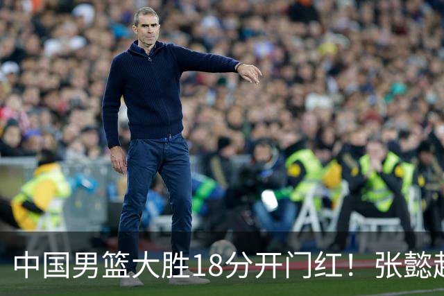 中国男篮大胜18分开门红！张懿赵杰23分3板6助2断，被誉为4字外援