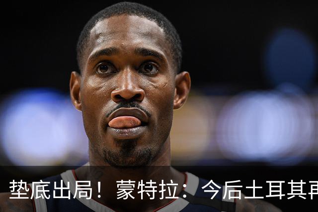 垫底出局！蒙特拉：今后土耳其再进世界杯绝对不用再等24年