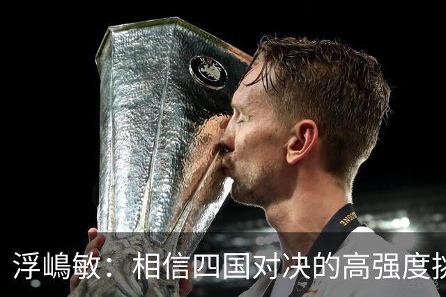 浮嶋敏：相信四国对决的高强度挑战，将助力队伍快速成长积累经验